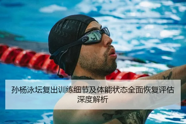 孙杨泳坛复出训练细节及体能状态全面恢复评估深度解析